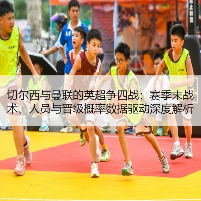 切尔西与曼联的英超争四战：赛季末战术、人员与晋级概率数据驱动深度解析